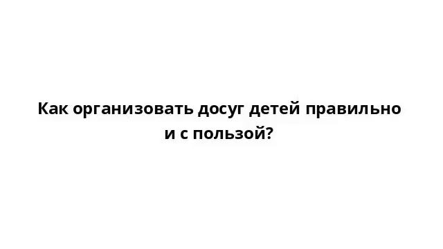 Как организовать досуг детей правильно и с пользой? смотреть онлайн