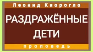 РАЗДРАЖЁННЫЕ ДЕТИ (Леонид Киорогло, проповедь).