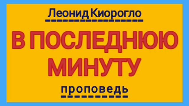В ПОСЛЕДНЮЮ МИНУТУ (Леонид Киорогло, проповедь).