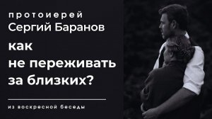 КАК НЕ ПЕРЕЖИВАТЬ ЗА БЛИЗКИХ? ПРОТОИЕРЕЙ СЕРГИЙ БАРАНОВ