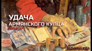 УДАЧА АРМЯНСКОГО КУПЦА...ДЛЯ ВСЕХ...ВЕДЬМИНА ИЗБА