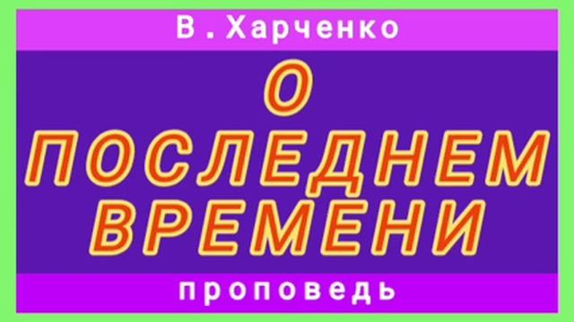 О ПОСЛЕДНЕМ ВРЕМЕНИ (В.Харченко, проповедь). смотреть онлайн