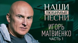 НАШИ ЛЮБИМЫЕ ПЕСНИ. ИГОРЬ МАТВИЕНКО. ЧАСТЬ 1. НАШИ ЛЮБИМЫЕ ПЕСНИ