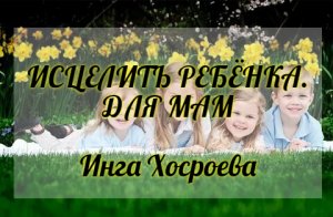 ИСЦЕЛИТЬ РЕБЁНКА. ДЛЯ МАМ. ИНГА ХОСРОЕВА. ВЕДЬМИНА ИЗБА.