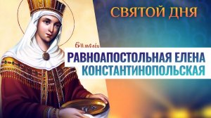 РАВНОАПОСТОЛЬНАЯ ЕЛЕНА КОНСТАНТИНОПОЛЬСКАЯ. СВЯТОЙ ДНЯ