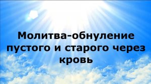 МОЛИТВА-ОБНУЛЕНИЕ ПУСТОГО И СТАРОГО ЧРЕЗ КРОВЬ
